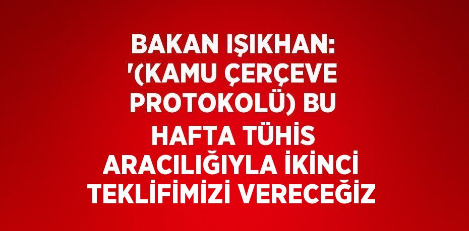 BAKAN IŞIKHAN: '(KAMU ÇERÇEVE PROTOKOLÜ) BU HAFTA TÜHİS ARACILIĞIYLA İKİNCİ TEKLİFİMİZİ VERECEĞİZ