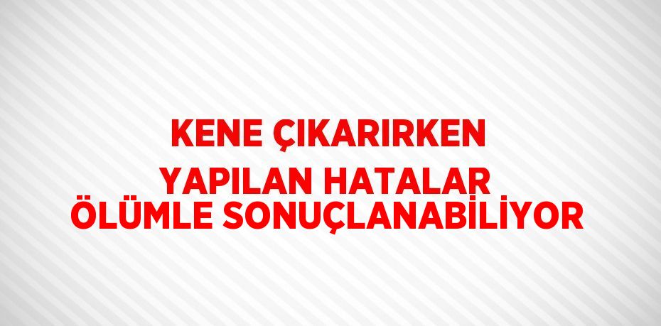 KENE ÇIKARIRKEN YAPILAN HATALAR ÖLÜMLE SONUÇLANABİLİYOR
