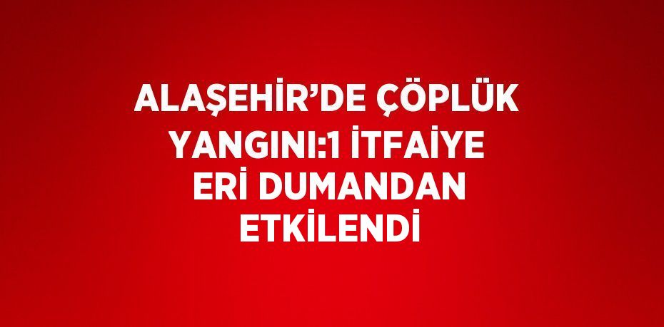 ALAŞEHİR’DE ÇÖPLÜK YANGINI:1 İTFAİYE ERİ DUMANDAN ETKİLENDİ