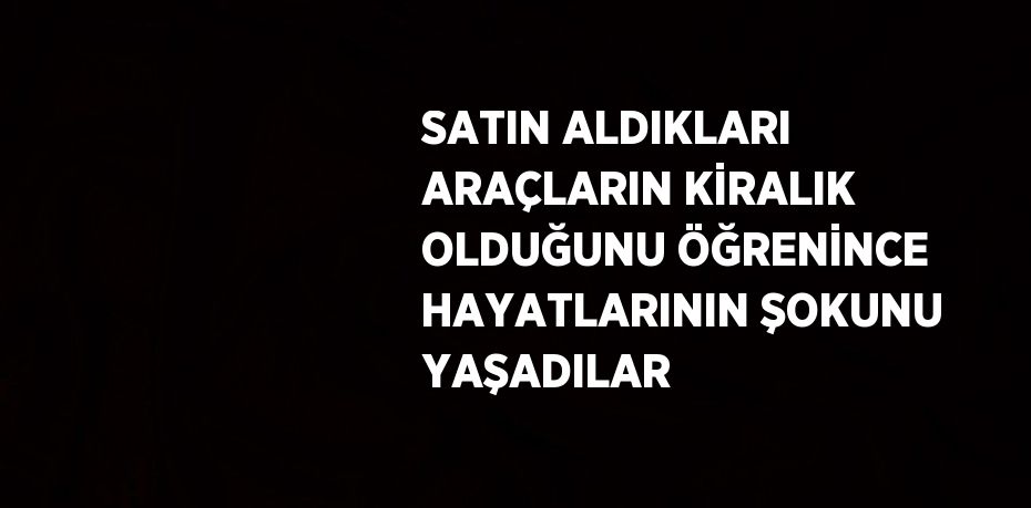 SATIN ALDIKLARI ARAÇLARIN KİRALIK OLDUĞUNU ÖĞRENİNCE HAYATLARININ ŞOKUNU YAŞADILAR