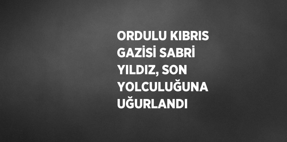 ORDULU KIBRIS GAZİSİ SABRİ YILDIZ, SON YOLCULUĞUNA UĞURLANDI