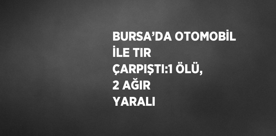 BURSA’DA OTOMOBİL İLE TIR ÇARPIŞTI:1 ÖLÜ, 2 AĞIR YARALI