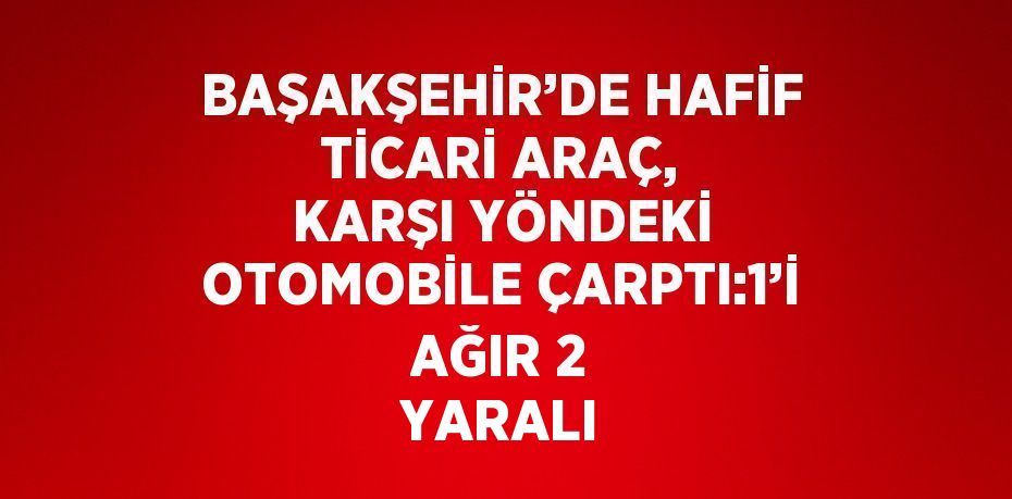 BAŞAKŞEHİR’DE HAFİF TİCARİ ARAÇ, KARŞI YÖNDEKİ OTOMOBİLE ÇARPTI:1’İ AĞIR 2 YARALI