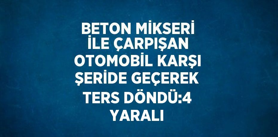 BETON MİKSERİ İLE ÇARPIŞAN OTOMOBİL KARŞI ŞERİDE GEÇEREK TERS DÖNDÜ:4 YARALI