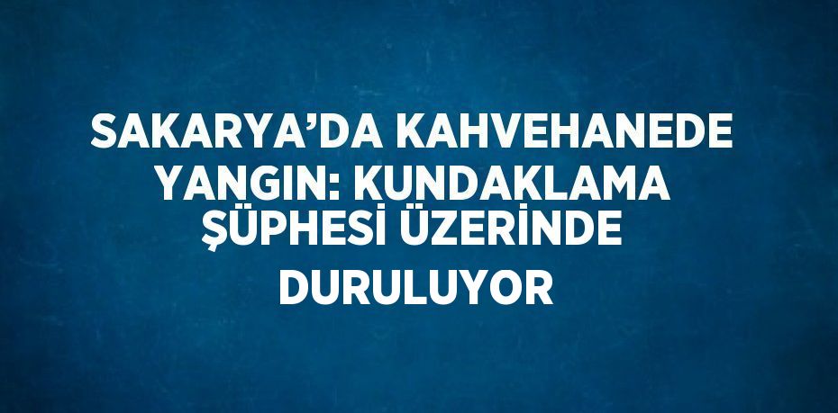 SAKARYA’DA KAHVEHANEDE YANGIN: KUNDAKLAMA ŞÜPHESİ ÜZERİNDE DURULUYOR