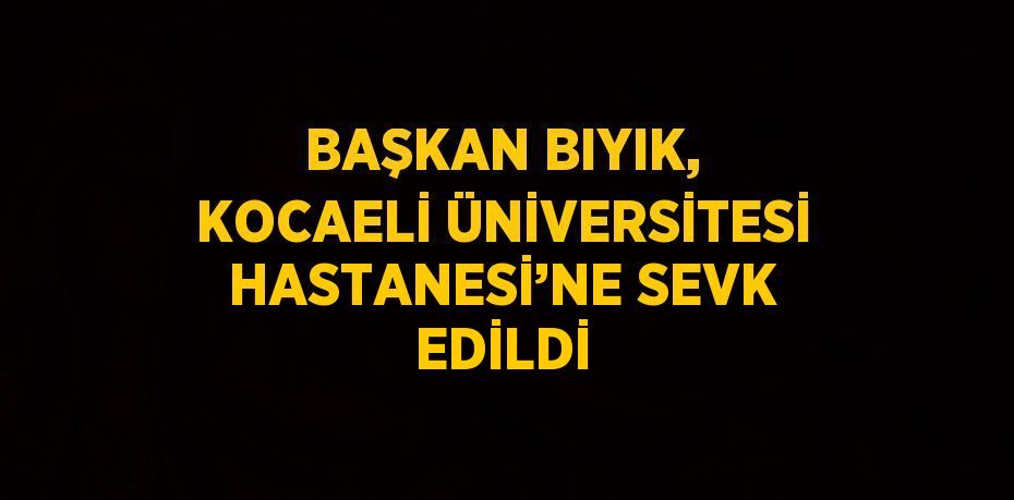 BAŞKAN BIYIK, KOCAELİ ÜNİVERSİTESİ HASTANESİ’NE SEVK EDİLDİ
