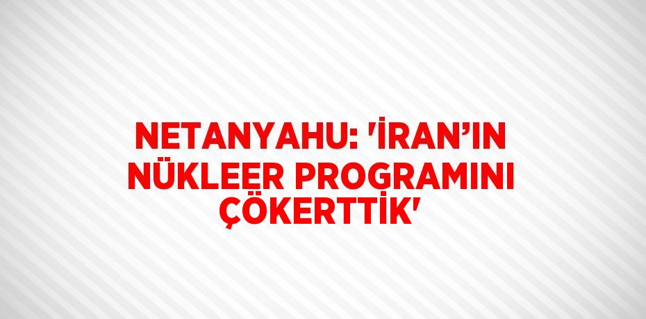 NETANYAHU: 'İRAN’IN NÜKLEER PROGRAMINI ÇÖKERTTİK'