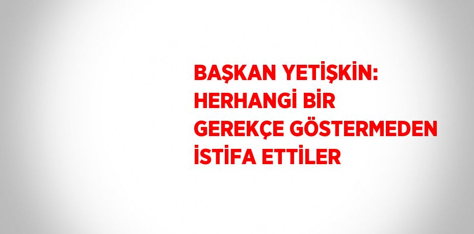 BAŞKAN YETİŞKİN: HERHANGİ BİR GEREKÇE GÖSTERMEDEN İSTİFA ETTİLER