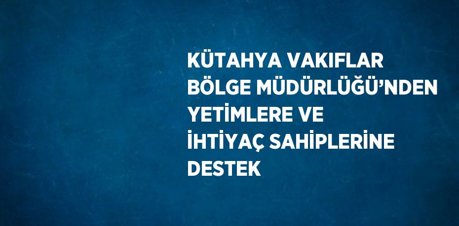 KÜTAHYA VAKIFLAR BÖLGE MÜDÜRLÜĞÜ’NDEN YETİMLERE VE İHTİYAÇ SAHİPLERİNE DESTEK