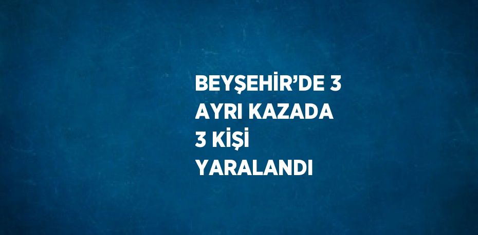 BEYŞEHİR’DE 3 AYRI KAZADA 3 KİŞİ YARALANDI