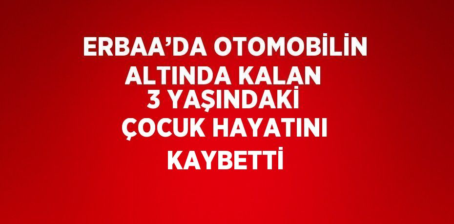 ERBAA’DA OTOMOBİLİN ALTINDA KALAN 3 YAŞINDAKİ ÇOCUK HAYATINI KAYBETTİ