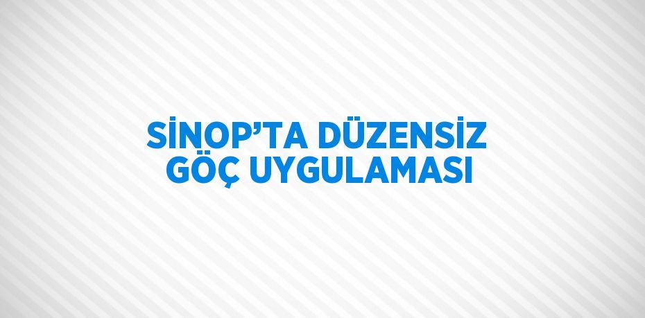 SİNOP’TA DÜZENSİZ GÖÇ UYGULAMASI