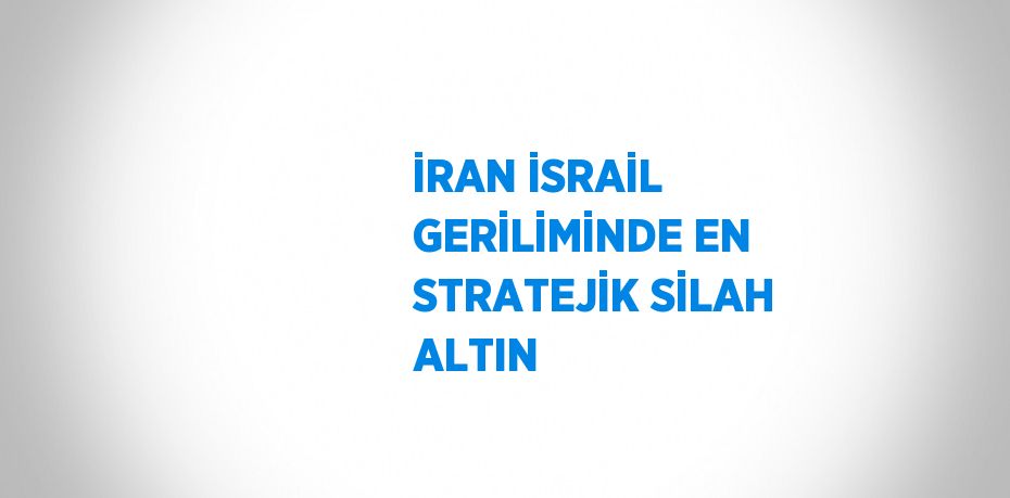 İRAN İSRAİL GERİLİMİNDE EN STRATEJİK SİLAH ALTIN