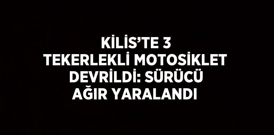 KİLİS’TE 3 TEKERLEKLİ MOTOSİKLET DEVRİLDİ: SÜRÜCÜ AĞIR YARALANDI