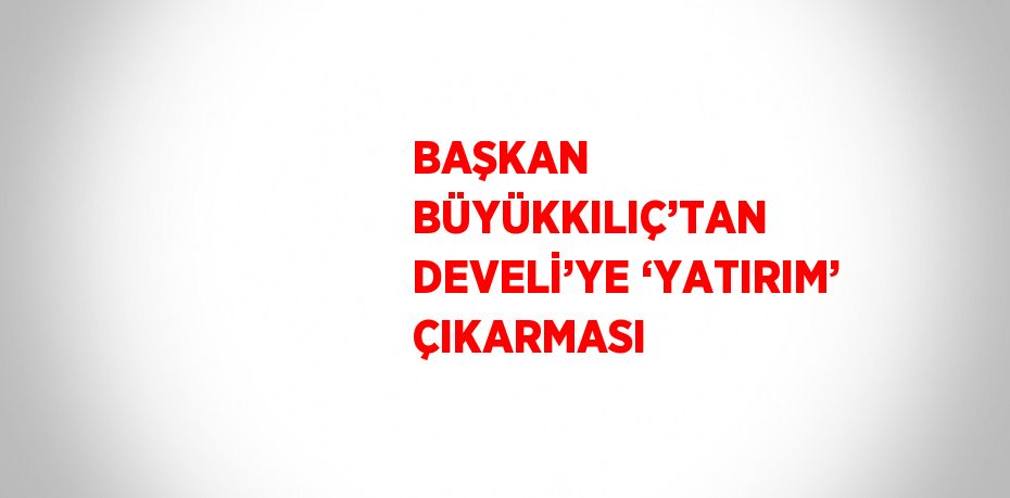 BAŞKAN BÜYÜKKILIÇ’TAN DEVELİ’YE ‘YATIRIM’ ÇIKARMASI