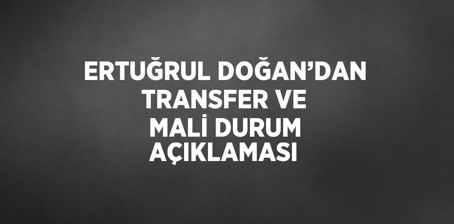 ERTUĞRUL DOĞAN’DAN TRANSFER VE MALİ DURUM AÇIKLAMASI