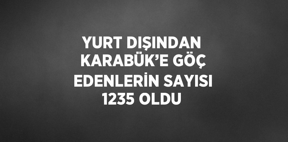 YURT DIŞINDAN KARABÜK’E GÖÇ EDENLERİN SAYISI 1235 OLDU