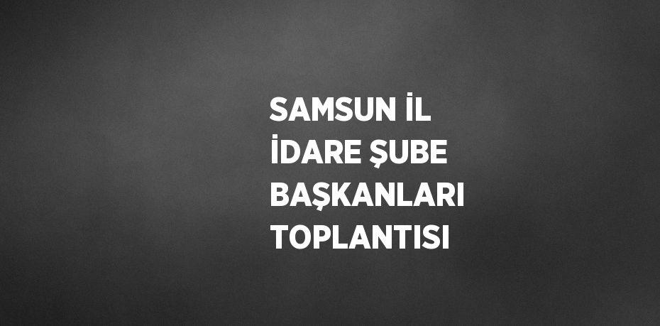 SAMSUN İL İDARE ŞUBE BAŞKANLARI TOPLANTISI