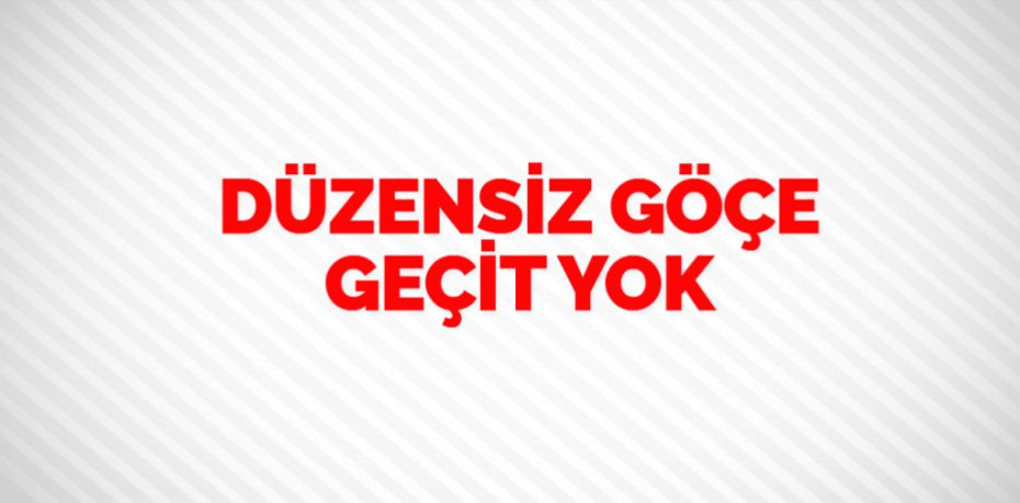 DÜZENSİZ GÖÇE GEÇİT YOK