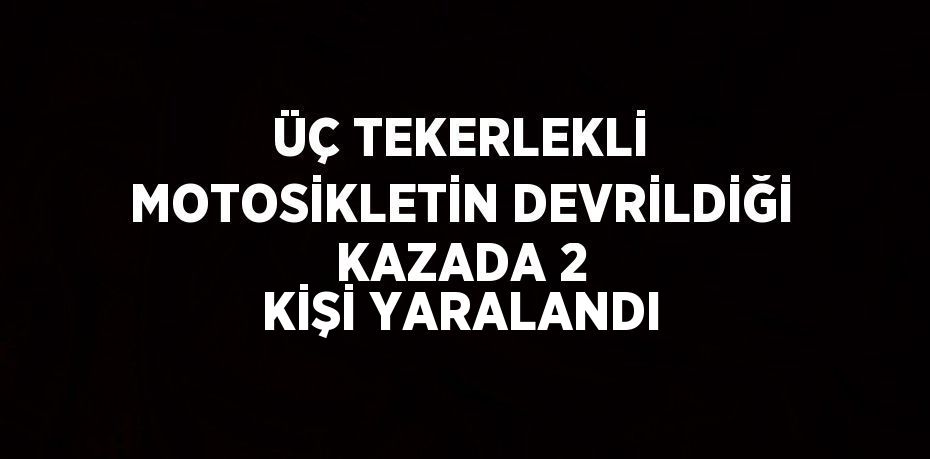 ÜÇ TEKERLEKLİ MOTOSİKLETİN DEVRİLDİĞİ KAZADA 2 KİŞİ YARALANDI