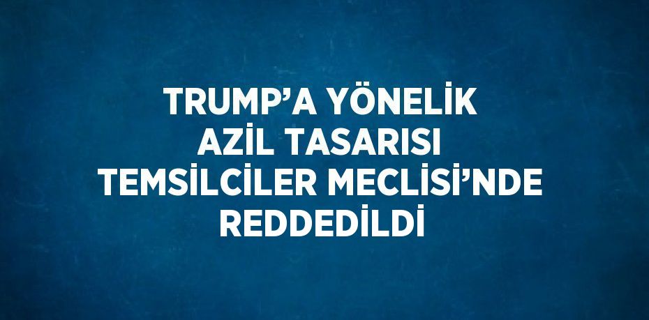 TRUMP’A YÖNELİK AZİL TASARISI TEMSİLCİLER MECLİSİ’NDE REDDEDİLDİ