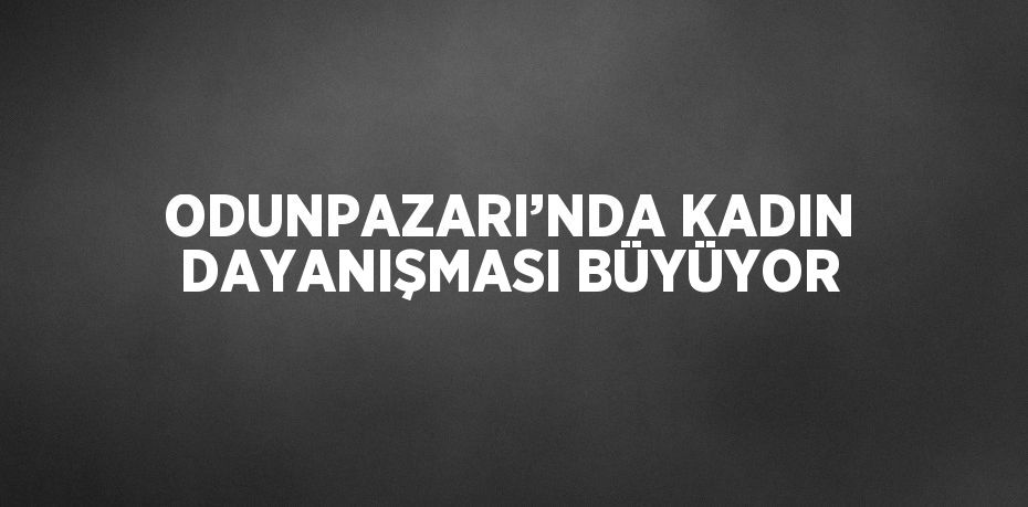 ODUNPAZARI’NDA KADIN DAYANIŞMASI BÜYÜYOR