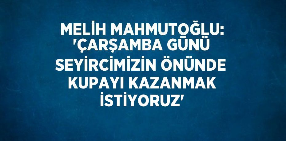 MELİH MAHMUTOĞLU: 'ÇARŞAMBA GÜNÜ SEYİRCİMİZİN ÖNÜNDE KUPAYI KAZANMAK İSTİYORUZ'