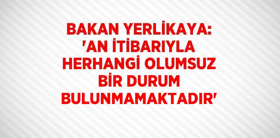 BAKAN YERLİKAYA: 'AN İTİBARIYLA HERHANGİ OLUMSUZ BİR DURUM BULUNMAMAKTADIR'