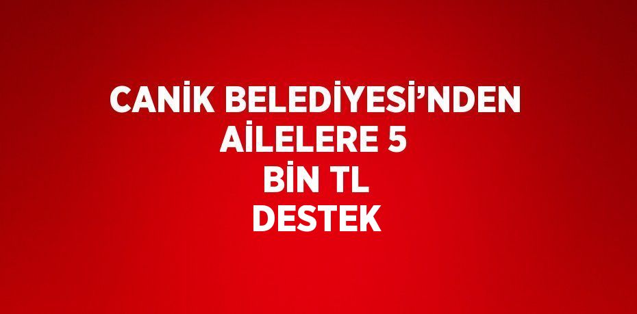 CANİK BELEDİYESİ’NDEN AİLELERE 5 BİN TL DESTEK