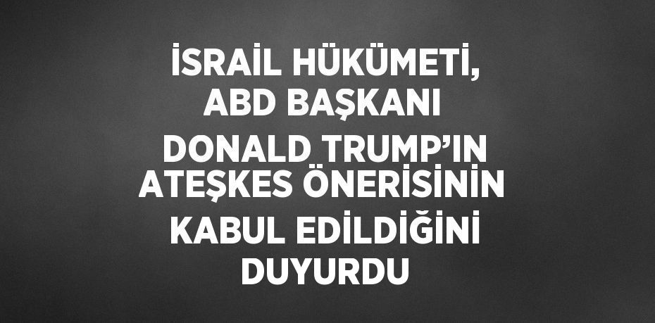 İSRAİL HÜKÜMETİ, ABD BAŞKANI DONALD TRUMP’IN ATEŞKES ÖNERİSİNİN KABUL EDİLDİĞİNİ DUYURDU