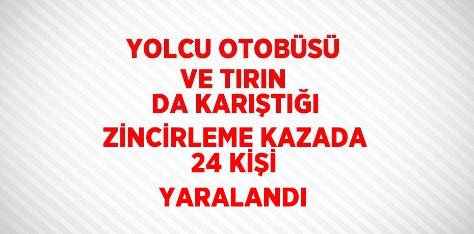 YOLCU OTOBÜSÜ VE TIRIN DA KARIŞTIĞI ZİNCİRLEME KAZADA 24 KİŞİ YARALANDI