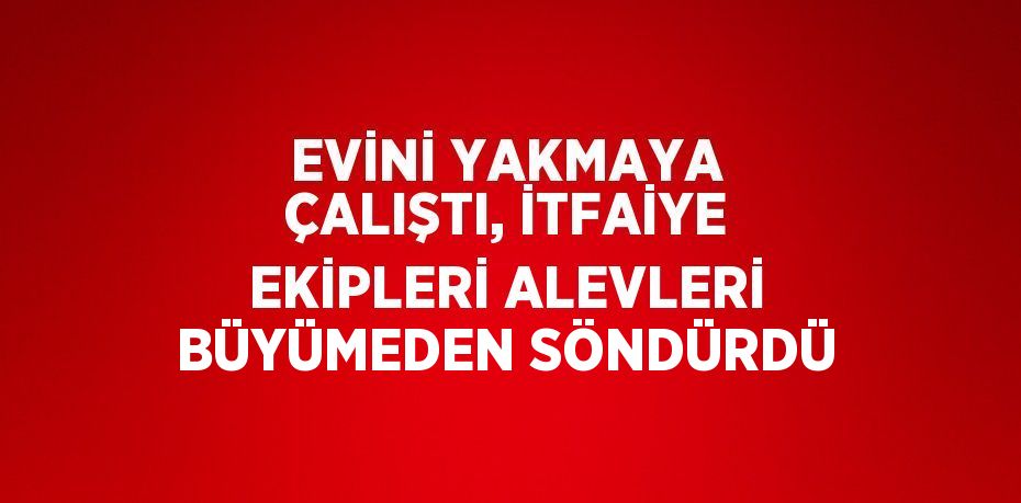 EVİNİ YAKMAYA ÇALIŞTI, İTFAİYE EKİPLERİ ALEVLERİ BÜYÜMEDEN SÖNDÜRDÜ