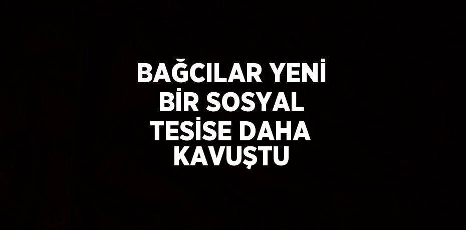 BAĞCILAR YENİ BİR SOSYAL TESİSE DAHA KAVUŞTU