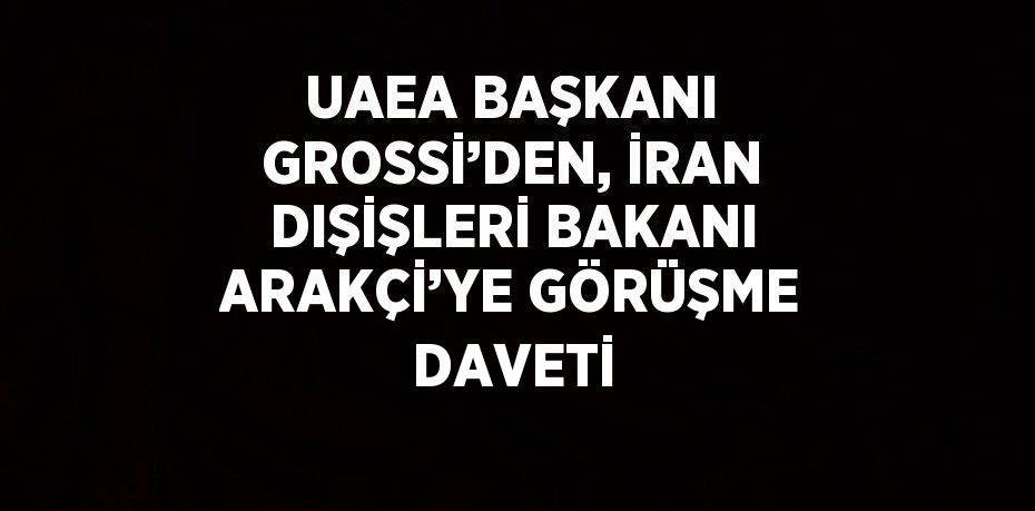 UAEA BAŞKANI GROSSİ’DEN, İRAN DIŞİŞLERİ BAKANI ARAKÇİ’YE GÖRÜŞME DAVETİ