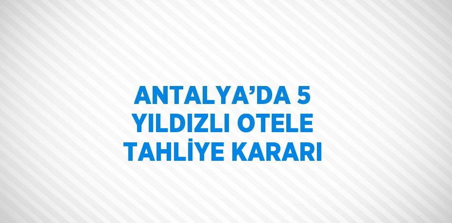 ANTALYA’DA 5 YILDIZLI OTELE TAHLİYE KARARI