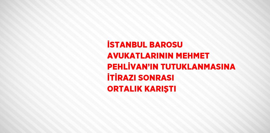 İSTANBUL BAROSU AVUKATLARININ MEHMET PEHLİVAN’IN TUTUKLANMASINA İTİRAZI SONRASI ORTALIK KARIŞTI