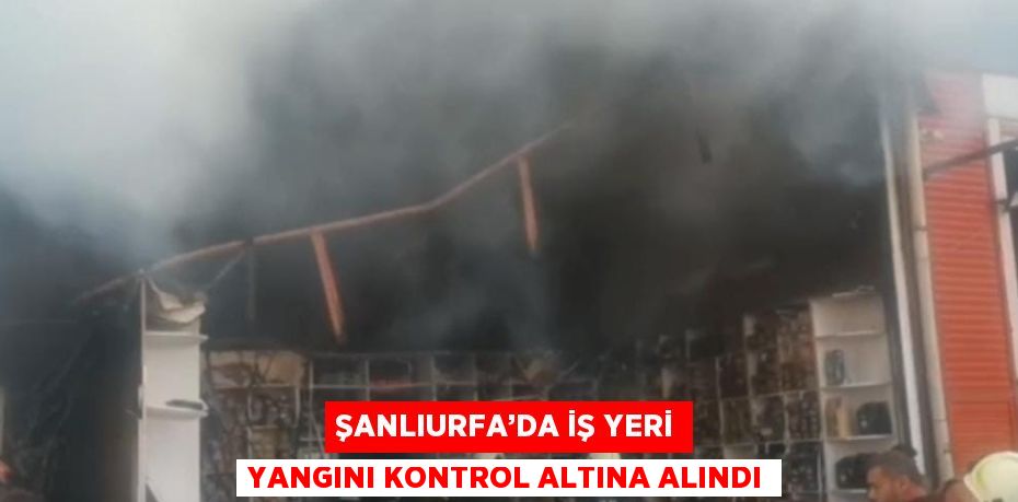ŞANLIURFA’DA İŞ YERİ YANGINI KONTROL ALTINA ALINDI