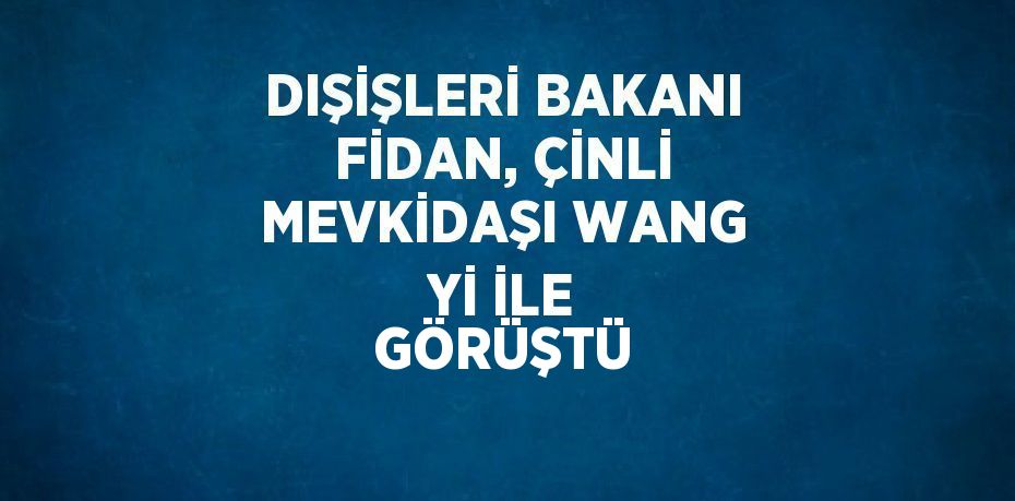 DIŞİŞLERİ BAKANI FİDAN, ÇİNLİ MEVKİDAŞI WANG Yİ İLE GÖRÜŞTÜ