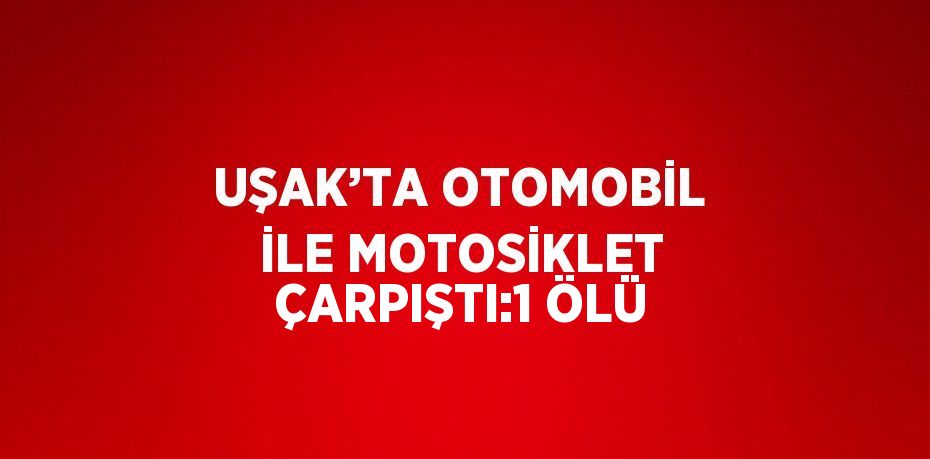 UŞAK’TA OTOMOBİL İLE MOTOSİKLET ÇARPIŞTI:1 ÖLÜ