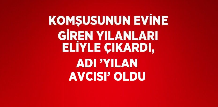 KOMŞUSUNUN EVİNE GİREN YILANLARI ELİYLE ÇIKARDI, ADI ’YILAN AVCISI’ OLDU