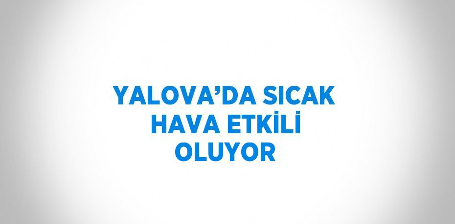 YALOVA’DA SICAK HAVA ETKİLİ OLUYOR