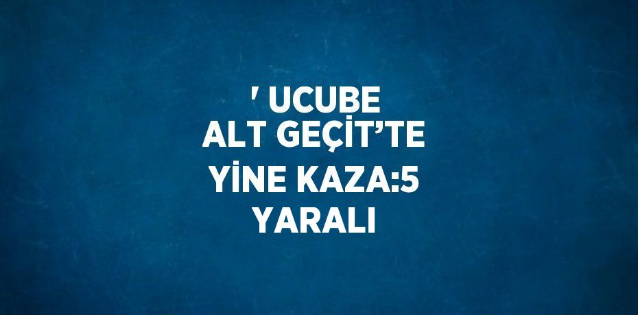 ' UCUBE ALT GEÇİT’TE YİNE KAZA:5 YARALI