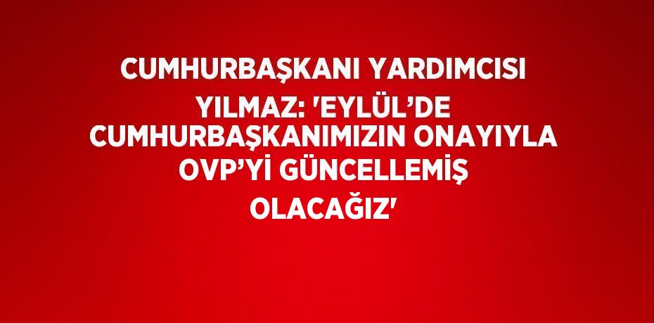 CUMHURBAŞKANI YARDIMCISI YILMAZ: 'EYLÜL’DE CUMHURBAŞKANIMIZIN ONAYIYLA OVP’Yİ GÜNCELLEMİŞ OLACAĞIZ'