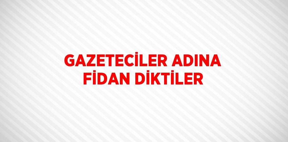 GAZETECİLER ADINA FİDAN DİKTİLER