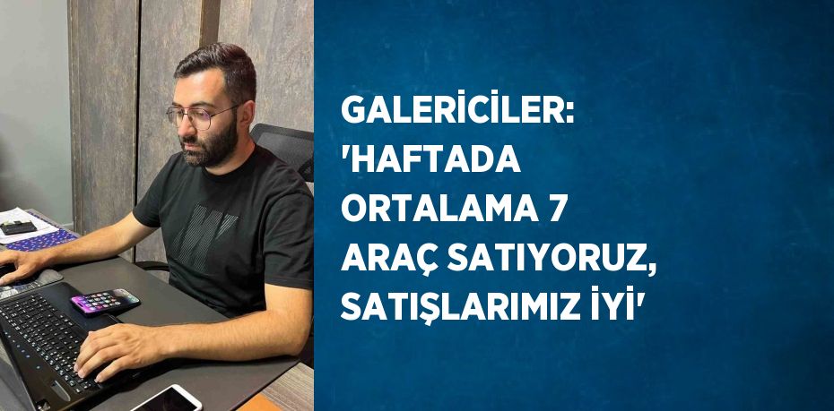 GALERİCİLER: 'HAFTADA ORTALAMA 7 ARAÇ SATIYORUZ, SATIŞLARIMIZ İYİ'