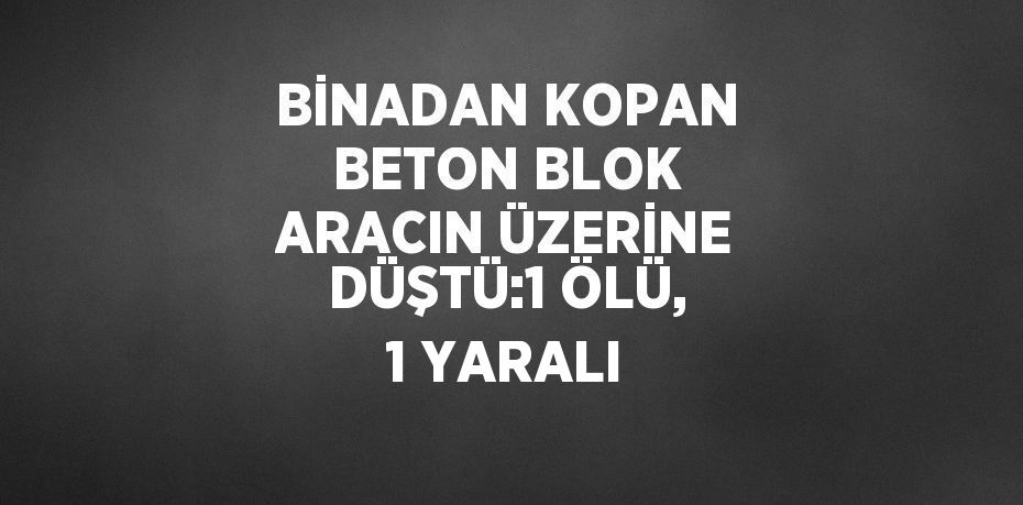 BİNADAN KOPAN BETON BLOK ARACIN ÜZERİNE DÜŞTÜ:1 ÖLÜ, 1 YARALI