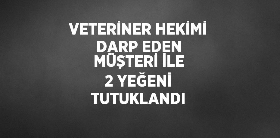 VETERİNER HEKİMİ DARP EDEN MÜŞTERİ İLE 2 YEĞENİ TUTUKLANDI