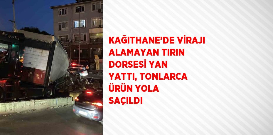 KAĞITHANE’DE VİRAJI ALAMAYAN TIRIN DORSESİ YAN YATTI, TONLARCA ÜRÜN YOLA SAÇILDI