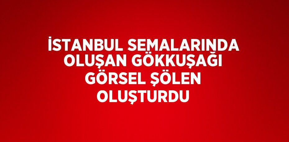 İSTANBUL SEMALARINDA OLUŞAN GÖKKUŞAĞI GÖRSEL ŞÖLEN OLUŞTURDU