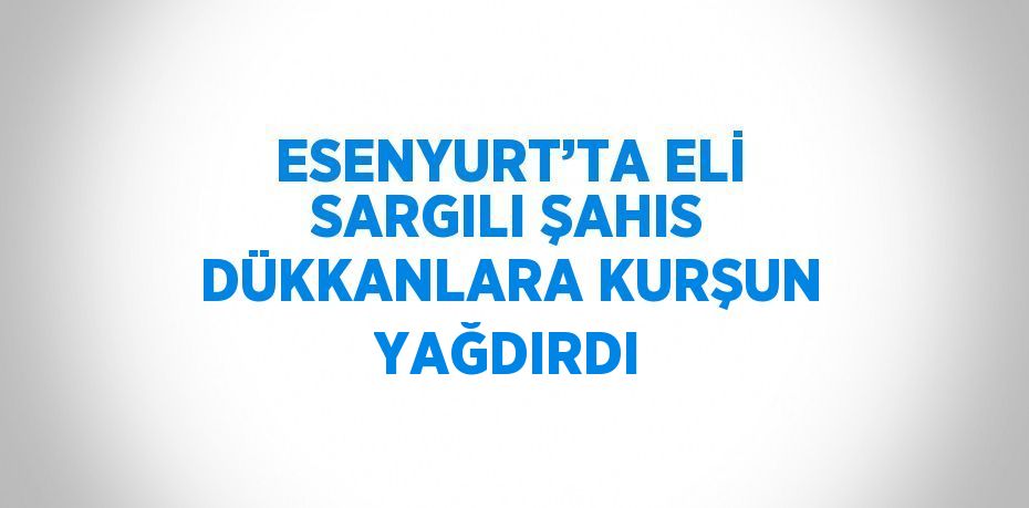 ESENYURT’TA ELİ SARGILI ŞAHIS DÜKKANLARA KURŞUN YAĞDIRDI